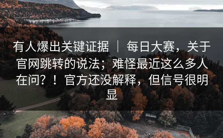 有人爆出关键证据 | 每日大赛,关于官网跳转的说法;难怪最近这么多人在问?!官方还没解释,但信号很明显 有人爆出关键证据 | 每日大赛,关于官网跳转的说法;难怪最近这么多人在问?!官方还没解释,但信号很明显