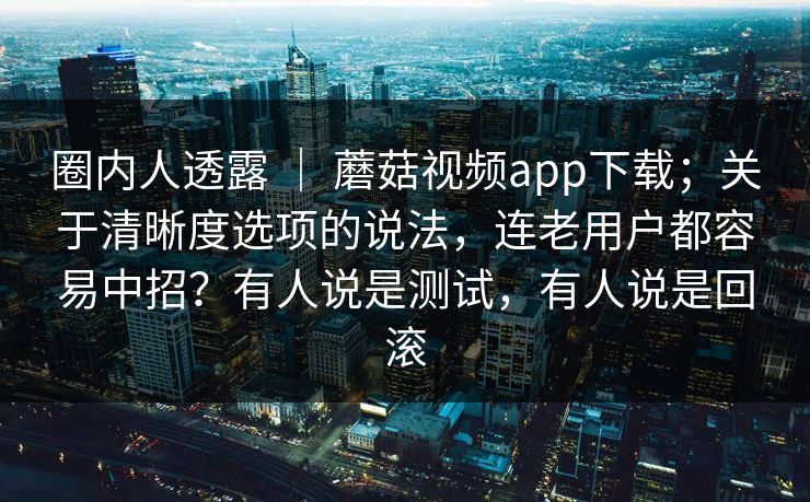 圈内人透露 ｜ 蘑菇视频app下载；关于清晰度选项的说法，连老用户都容易中招？有人说是测试，有人说是回滚