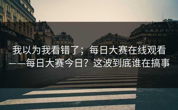 我以为我看错了；每日大赛在线观看——每日大赛今日？这波到底谁在搞事