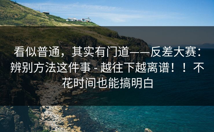 看似普通，其实有门道——反差大赛：辨别方法这件事 - 越往下越离谱！！不花时间也能搞明白
