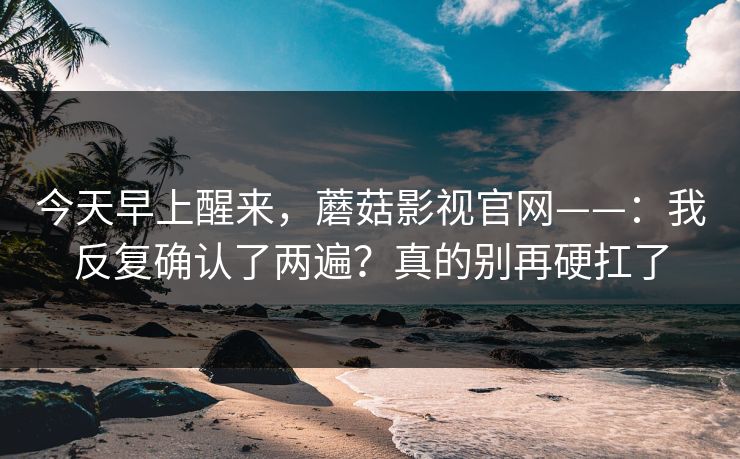 今天早上醒来,蘑菇影视官网——:我反复确认了两遍?真的别再硬扛了 今天早上醒来,蘑菇影视官网——:我反复确认了两遍?真的别再硬扛了