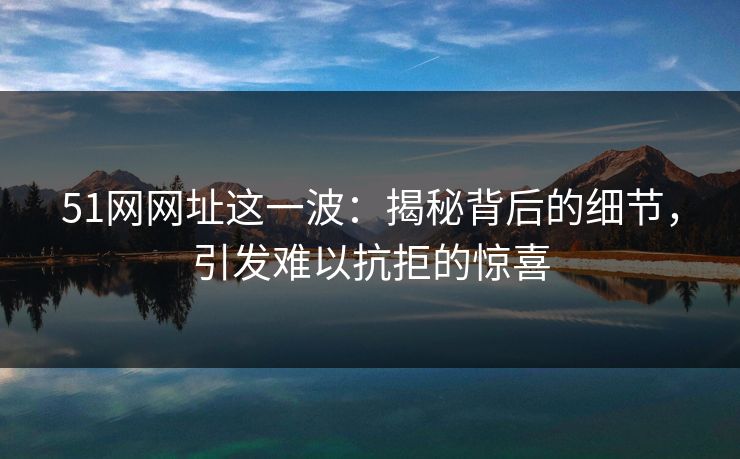 51网网址这一波:揭秘背后的细节,引发难以抗拒的惊喜 51网网址这一波:揭秘背后的细节,引发难以抗拒的惊喜