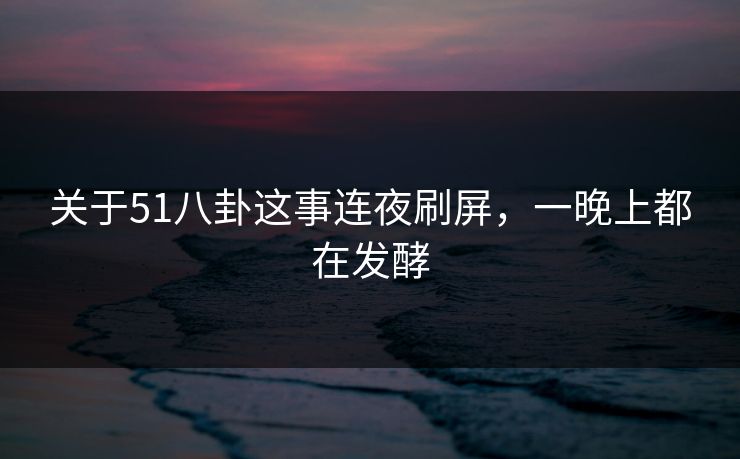 关于51八卦这事连夜刷屏,一晚上都在发酵 关于51八卦这事连夜刷屏,一晚上都在发酵
