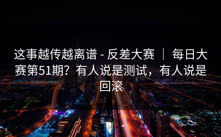 这事越传越离谱 - 反差大赛 | 每日大赛第51期?有人说是测试,有人说是回滚 这事越传越离谱 - 反差大赛 | 每日大赛第51期?有人说是测试,有人说是回滚