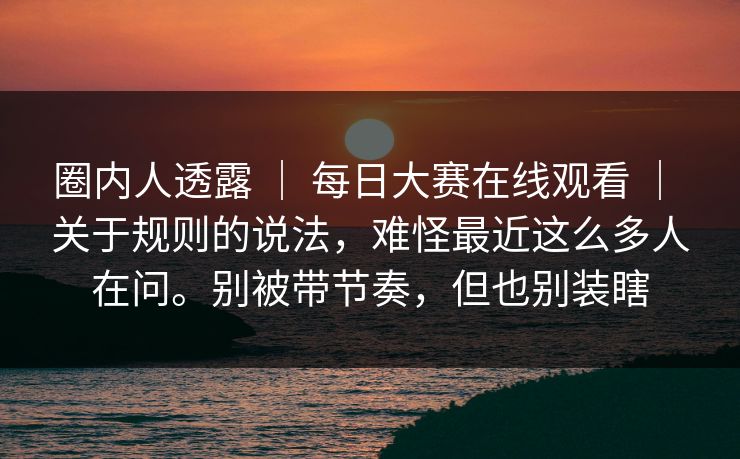 圈内人透露 | 每日大赛在线观看 | 关于规则的说法,难怪最近这么多人在问。别被带节奏,但也别装瞎 圈内人透露 | 每日大赛在线观看 | 关于规则的说法,难怪最近这么多人在问。别被带节奏,但也别装瞎