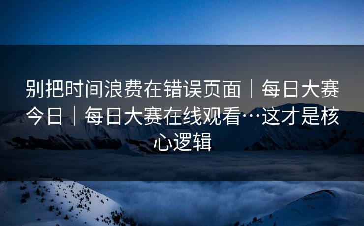 别把时间浪费在错误页面|每日大赛今日|每日大赛在线观看…这才是核心逻辑 别把时间浪费在错误页面|每日大赛今日|每日大赛在线观看…这才是核心逻辑
